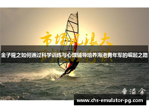 金子隆之如何通过科学训练与心理辅导培养海港青年军的崛起之路