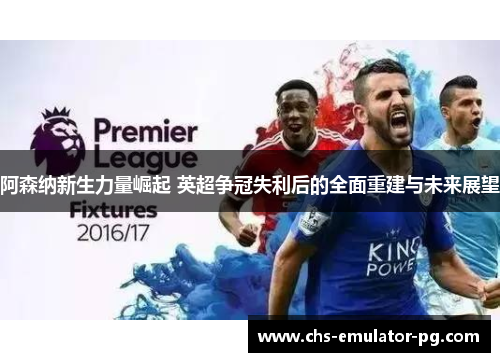 阿森纳新生力量崛起 英超争冠失利后的全面重建与未来展望 阿森纳新生力量崛起 英超争冠失利后的全面重建与未来展望