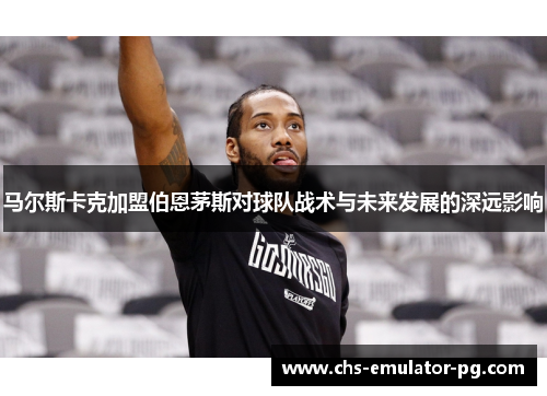 马尔斯卡克加盟伯恩茅斯对球队战术与未来发展的深远影响 马尔斯卡克加盟伯恩茅斯对球队战术与未来发展的深远影响