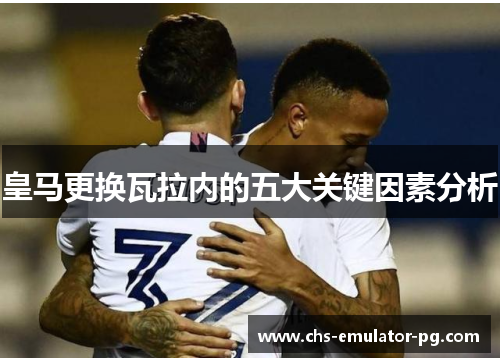 皇马更换瓦拉内的五大关键因素分析 皇马更换瓦拉内的五大关键因素分析