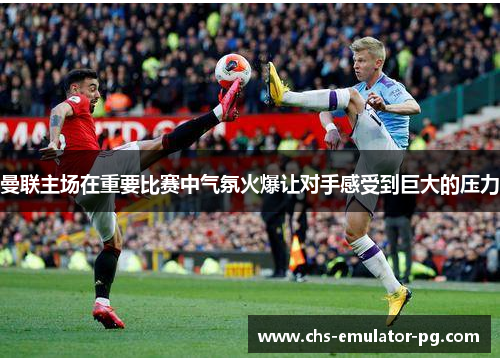 曼联主场在重要比赛中气氛火爆让对手感受到巨大的压力 曼联主场在重要比赛中气氛火爆让对手感受到巨大的压力
