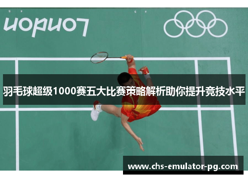 羽毛球超级1000赛五大比赛策略解析助你提升竞技水平 羽毛球超级1000赛五大比赛策略解析助你提升竞技水平
