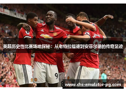 英超历史性比赛场地探秘:从老特拉福德到安菲尔德的传奇足迹 英超历史性比赛场地探秘:从老特拉福德到安菲尔德的传奇足迹