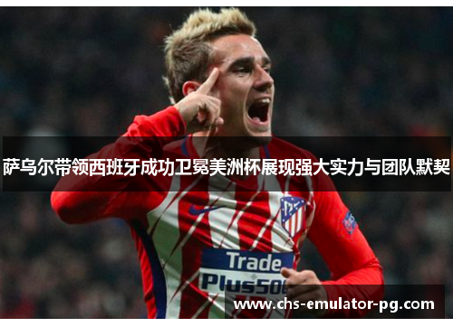 萨乌尔带领西班牙成功卫冕美洲杯展现强大实力与团队默契 萨乌尔带领西班牙成功卫冕美洲杯展现强大实力与团队默契