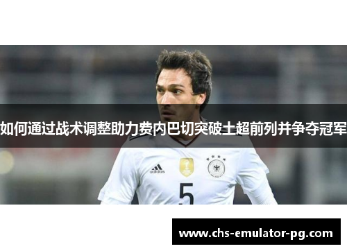 如何通过战术调整助力费内巴切突破土超前列并争夺冠军 如何通过战术调整助力费内巴切突破土超前列并争夺冠军