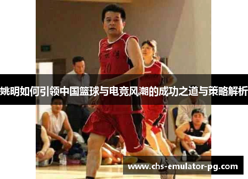 姚明如何引领中国篮球与电竞风潮的成功之道与策略解析 姚明如何引领中国篮球与电竞风潮的成功之道与策略解析