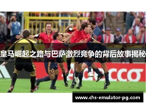 皇马崛起之路与巴萨激烈竞争的背后故事揭秘