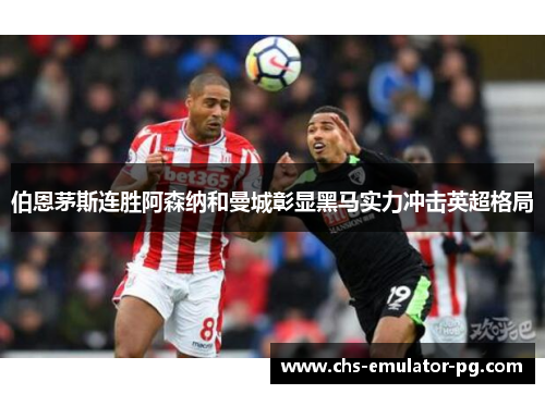 伯恩茅斯连胜阿森纳和曼城彰显黑马实力冲击英超格局