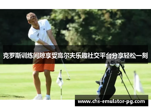 克罗斯训练间隙享受高尔夫乐趣社交平台分享轻松一刻