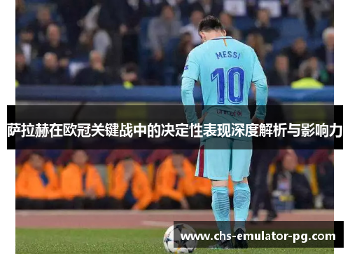 萨拉赫在欧冠关键战中的决定性表现深度解析与影响力