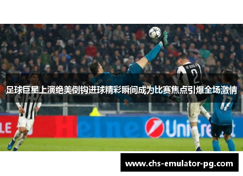 足球巨星上演绝美倒钩进球精彩瞬间成为比赛焦点引爆全场激情