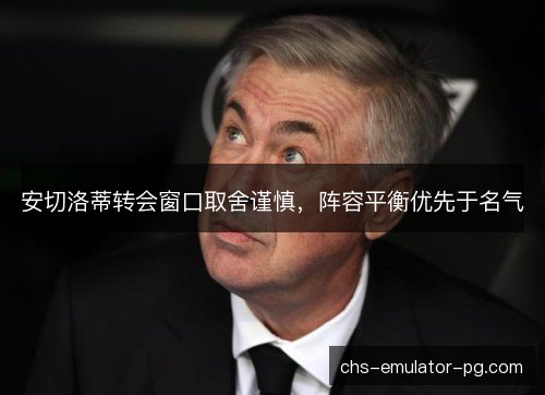 安切洛蒂转会窗口取舍谨慎，阵容平衡优先于名气